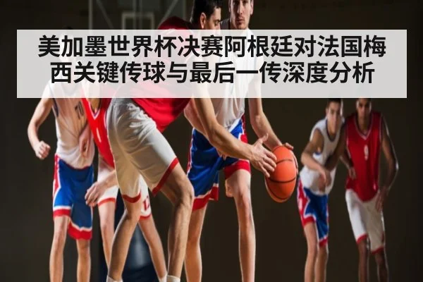 美加墨世界杯决赛阿根廷对法国梅西关键传球与最后一传深度分析