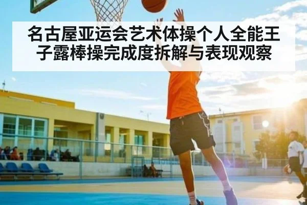 名古屋亚运会艺术体操个人全能王子露棒操完成度拆解与表现观察
